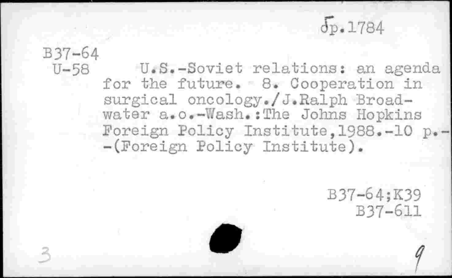 ﻿Jp.1784
B37-64
U-58 U.S.-Soviet relations: an agenda for the future. 8. Cooperation in surgical oncology./J.Ralph Broadwater a.o.-Wash.:The Johns Hopkins Foreign Policy Institute,1988.-10 p. -(Foreign Policy Institute).
B37-64;K39
B37-611